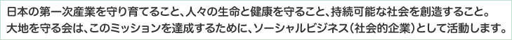 日本の第一次産業を守り育てること、人々の生命と健康を守ること、持続可能な社会を創造すること。大地を守る会は、この社会的課題を解決するために、ソーシャルビジネス（社会的企業）として活動します。