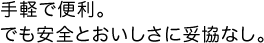 手軽で便利。でも安全とおいしさに妥協なし。