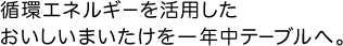 循環エネルギーを活用したおいしいまいたけを一年中テーブルへ。