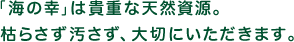 「海の幸」は貴重な天然資源。枯らさず汚さず、大切にいただきます。