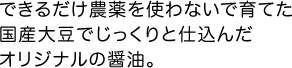 できるだけ農薬を使わないで育てた国産大豆でじっくりと仕込んだオリジナルの醤油。